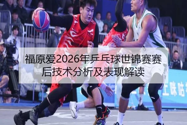 福原爱2026年乒乓球世锦赛赛后技术分析及表现解读