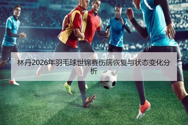 林丹2026年羽毛球世锦赛伤病恢复与状态变化分析